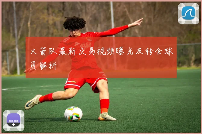 火箭队最新交易视频曝光及转会球员解析