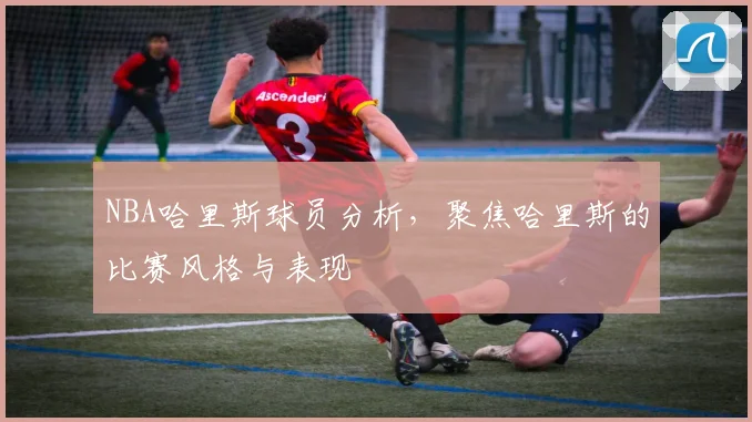 NBA哈里斯球员分析，聚焦哈里斯的比赛风格与表现