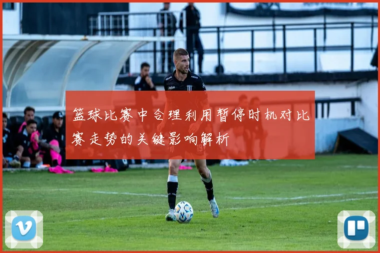 篮球比赛中合理利用暂停时机对比赛走势的关键影响解析