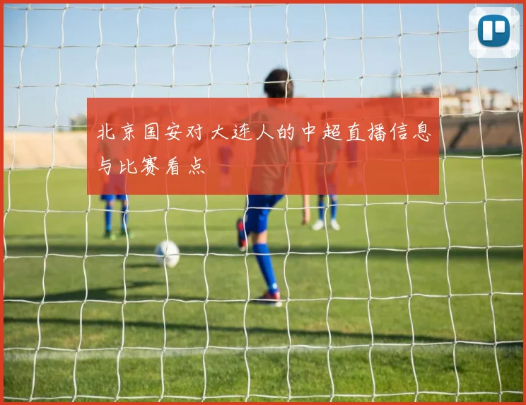 北京国安对大连人的中超直播信息与比赛看点
